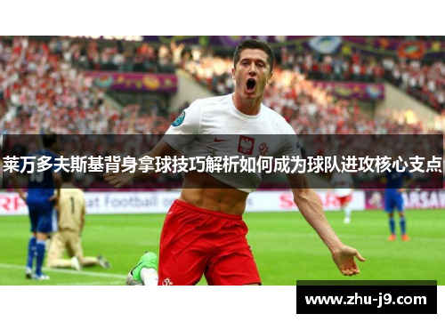 莱万多夫斯基背身拿球技巧解析如何成为球队进攻核心支点 莱万多夫斯基背身拿球技巧解析如何成为球队进攻核心支点