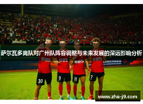 萨尔瓦多离队对广州队阵容调整与未来发展的深远影响分析