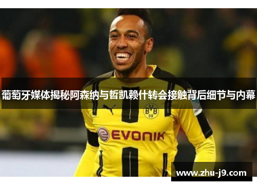 葡萄牙媒体揭秘阿森纳与哲凯赖什转会接触背后细节与内幕