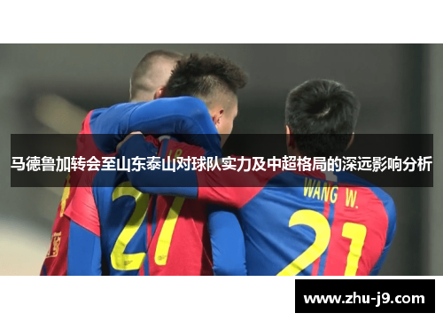 马德鲁加转会至山东泰山对球队实力及中超格局的深远影响分析 马德鲁加转会至山东泰山对球队实力及中超格局的深远影响分析