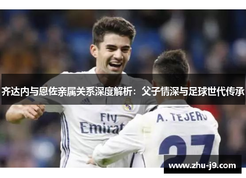 齐达内与恩佐亲属关系深度解析：父子情深与足球世代传承