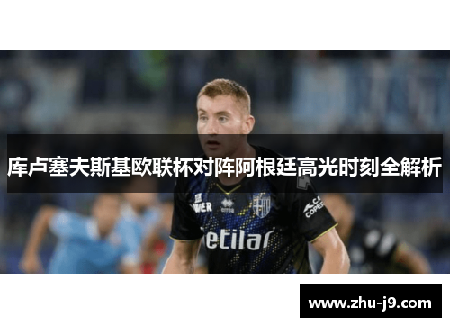 库卢塞夫斯基欧联杯对阵阿根廷高光时刻全解析