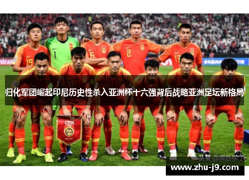 归化军团崛起印尼历史性杀入亚洲杯十六强背后战略亚洲足坛新格局 归化军团崛起印尼历史性杀入亚洲杯十六强背后战略亚洲足坛新格局