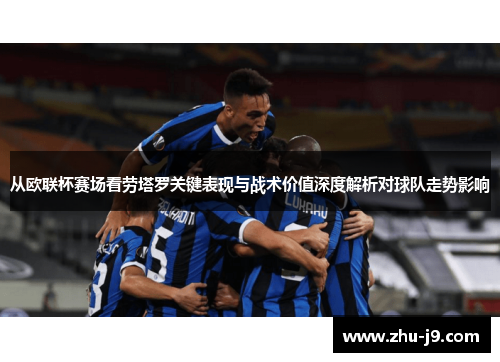 从欧联杯赛场看劳塔罗关键表现与战术价值深度解析对球队走势影响 从欧联杯赛场看劳塔罗关键表现与战术价值深度解析对球队走势影响