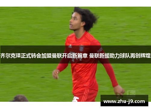 齐尔克泽正式转会加盟曼联开启新篇章 曼联新援助力球队再创辉煌