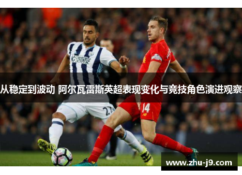从稳定到波动 阿尔瓦雷斯英超表现变化与竞技角色演进观察