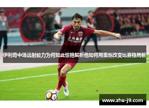 伊利奇中场远射能力为何如此惊艳解析他如何用重炮改变比赛格局新 伊利奇中场远射能力为何如此惊艳解析他如何用重炮改变比赛格局新