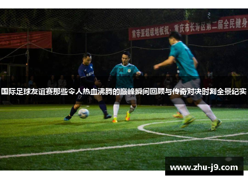 国际足球友谊赛那些令人热血沸腾的巅峰瞬间回顾与传奇对决时刻全景纪实 国际足球友谊赛那些令人热血沸腾的巅峰瞬间回顾与传奇对决时刻全景纪实