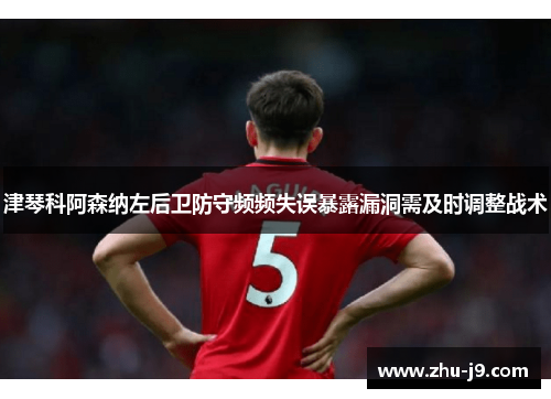 津琴科阿森纳左后卫防守频频失误暴露漏洞需及时调整战术 津琴科阿森纳左后卫防守频频失误暴露漏洞需及时调整战术